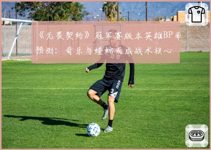 《无畏契约》冠军赛版本英雄BP率预测：奇乐与蝰蛇或成战术核心