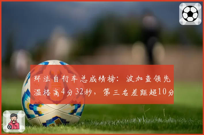环法自行车总成绩榜:波加查领先温格高4分32秒,第三名差距超10分钟