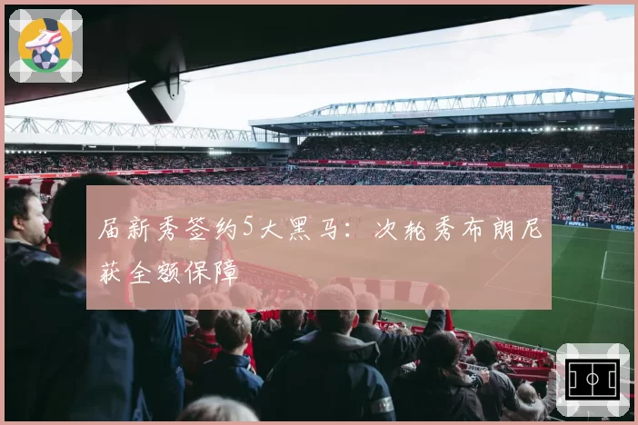 届新秀签约5大黑马：次轮秀布朗尼获全额保障
