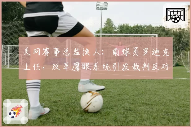 美网赛事总监换人:前球员罗迪克上任,改革鹰眼系统引发裁判反对