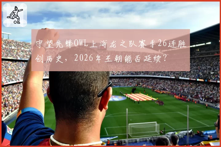 守望先锋OWL上海龙之队赛季26连胜创历史,2026年王朝能否延续?